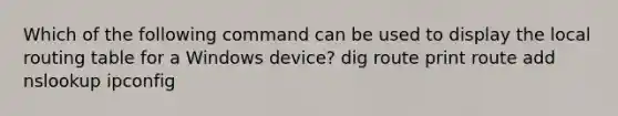 Which of the following command can be used to display the local routing table for a Windows device? dig route print route add nslookup ipconfig