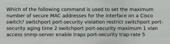 Which of the following command is used to set the maximum number of secure MAC addresses for the interface on a Cisco switch? switchport port-security violation restrict switchport port-security aging time 2 switchport port-security maximum 1 vlan access snmp-server enable traps port-security trap-rate 5