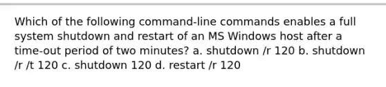 Which of the following command-line commands enables a full system shutdown and restart of an MS Windows host after a time-out period of two minutes? a. shutdown /r 120 b. shutdown /r /t 120 c. shutdown 120 d. restart /r 120