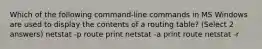 Which of the following command-line commands in MS Windows are used to display the contents of a routing table? (Select 2 answers) netstat -p route print netstat -a print route netstat -r