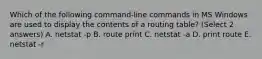 Which of the following command-line commands in MS Windows are used to display the contents of a routing table? (Select 2 answers) A. netstat -p B. route print C. netstat -a D. print route E. netstat -r