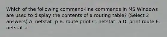 Which of the following command-line commands in MS Windows are used to display the contents of a routing table? (Select 2 answers) A. netstat -p B. route print C. netstat -a D. print route E. netstat -r