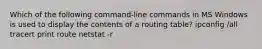 Which of the following command-line commands in MS Windows is used to display the contents of a routing table? ipconfig /all tracert print route netstat -r