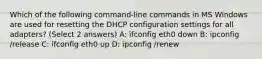 Which of the following command-line commands in MS Windows are used for resetting the DHCP configuration settings for all adapters? (Select 2 answers) A: ifconfig eth0 down B: ipconfig /release C: ifconfig eth0 up D: ipconfig /renew