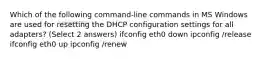 Which of the following command-line commands in MS Windows are used for resetting the DHCP configuration settings for all adapters? (Select 2 answers) ifconfig eth0 down ipconfig /release ifconfig eth0 up ipconfig /renew