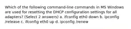 Which of the following command-line commands in MS Windows are used for resetting the DHCP configuration settings for all adapters? (Select 2 answers) a. ifconfig eth0 down b. ipconfig /release c. ifconfig eth0 up d. ipconfig /renew