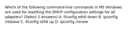 Which of the following command-line commands in MS Windows are used for resetting the DHCP configuration settings for all adapters? (Select 2 answers) A. ifconfig eth0 down B. ipconfig /release C. ifconfig eth0 up D. ipconfig /renew