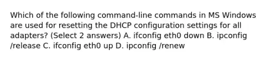 Which of the following command-line commands in MS Windows are used for resetting the DHCP configuration settings for all adapters? (Select 2 answers) A. ifconfig eth0 down B. ipconfig /release C. ifconfig eth0 up D. ipconfig /renew