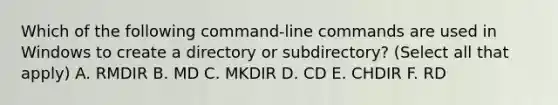 Which of the following command-line commands are used in Windows to create a directory or subdirectory? (Select all that apply) A. RMDIR B. MD C. MKDIR D. CD E. CHDIR F. RD