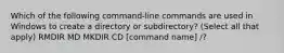 Which of the following command-line commands are used in Windows to create a directory or subdirectory? (Select all that apply) RMDIR MD MKDIR CD [command name] /?