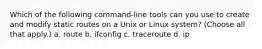 Which of the following command-line tools can you use to create and modify static routes on a Unix or Linux system? (Choose all that apply.) a. route b. ifconfig c. traceroute d. ip