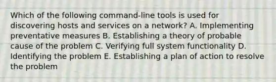 Which of the following command-line tools is used for discovering hosts and services on a network? A. Implementing preventative measures B. Establishing a theory of probable cause of the problem C. Verifying full system functionality D. Identifying the problem E. Establishing a plan of action to resolve the problem