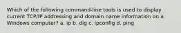 Which of the following command-line tools is used to display current TCP/IP addressing and domain name information on a Windows computer? a. ip b. dig c. ipconfig d. ping