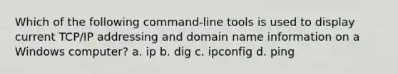 Which of the following command-line tools is used to display current TCP/IP addressing and domain name information on a Windows computer? a. ip b. dig c. ipconfig d. ping