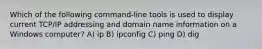 Which of the following command-line tools is used to display current TCP/IP addressing and domain name information on a Windows computer? A) ip B) ipconfig C) ping D) dig