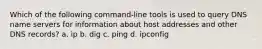 Which of the following command-line tools is used to query DNS name servers for information about host addresses and other DNS records? a. ip b. dig c. ping d. ipconfig