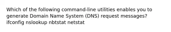 Which of the following command-line utilities enables you to generate Domain Name System (DNS) request messages? ifconfig nslookup nbtstat netstat