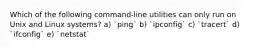 Which of the following command-line utilities can only run on Unix and Linux systems? a) `ping` b) `ipconfig` c) `tracert` d) `ifconfig` e) `netstat`