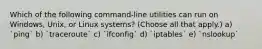 Which of the following command-line utilities can run on Windows, Unix, or Linux systems? (Choose all that apply.) a) `ping` b) `traceroute` c) `ifconfig` d) `iptables` e) `nslookup`