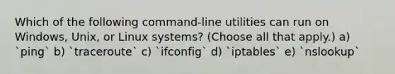 Which of the following command-line utilities can run on Windows, Unix, or Linux systems? (Choose all that apply.) a) `ping` b) `traceroute` c) `ifconfig` d) `iptables` e) `nslookup`