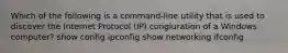 Which of the following is a command-line utility that is used to discover the Internet Protocol (IP) congiuration of a Windows computer? show config ipconfig show networking ifconfig