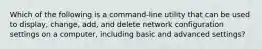 Which of the following is a command-line utility that can be used to display, change, add, and delete network configuration settings on a computer, including basic and advanced settings?