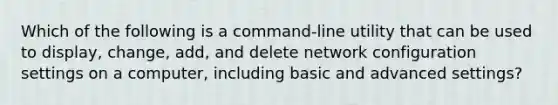 Which of the following is a command-line utility that can be used to display, change, add, and delete network configuration settings on a computer, including basic and advanced settings?