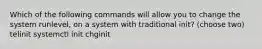 Which of the following commands will allow you to change the system runlevel, on a system with traditional init? (choose two) telinit systemctl init chginit