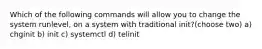 Which of the following commands will allow you to change the system runlevel, on a system with traditional init?(choose two) a) chginit b) init c) systemctl d) telinit