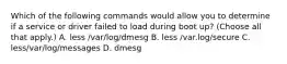 Which of the following commands would allow you to determine if a service or driver failed to load during boot up? (Choose all that apply.) A. less /var/log/dmesg B. less /var.log/secure C. less/var/log/messages D. dmesg