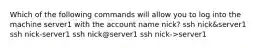 Which of the following commands will allow you to log into the machine server1 with the account name nick? ssh nick&server1 ssh nick-server1 ssh nick@server1 ssh nick->server1