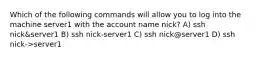 Which of the following commands will allow you to log into the machine server1 with the account name nick? A) ssh nick&server1 B) ssh nick-server1 C) ssh nick@server1 D) ssh nick->server1