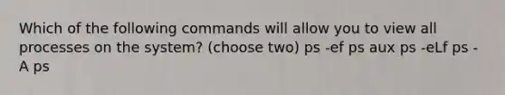 Which of the following commands will allow you to view all processes on the system? (choose two) ps -ef ps aux ps -eLf ps -A ps