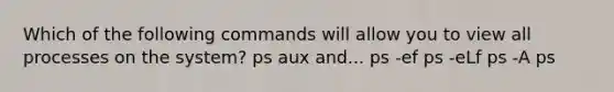 Which of the following commands will allow you to view all processes on the system? ps aux and... ps -ef ps -eLf ps -A ps