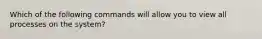 Which of the following commands will allow you to view all processes on the system?