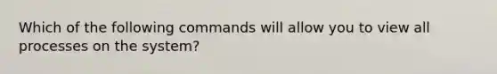 Which of the following commands will allow you to view all processes on the system?