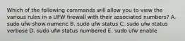 Which of the following commands will allow you to view the various rules in a UFW firewall with their associated numbers? A. sudo ufw show numeric B. sudo ufw status C. sudo ufw status verbose D. sudo ufw status numbered E. sudo ufw enable