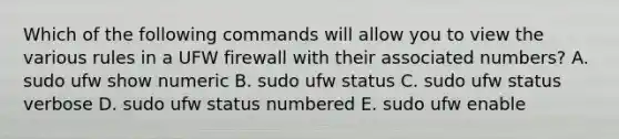 Which of the following commands will allow you to view the various rules in a UFW firewall with their associated numbers? A. sudo ufw show numeric B. sudo ufw status C. sudo ufw status verbose D. sudo ufw status numbered E. sudo ufw enable