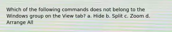 Which of the following commands does not belong to the Windows group on the View tab? a. Hide b. Split c. Zoom d. Arrange All