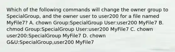 Which of the following commands will change the owner group to SpecialGroup, and the owner user to user200 for a file named MyFile7? A. chown Group:SpecialGroup User:user200 MyFile7 B. chmod Group:SpecialGroup User:user200 MyFile7 C. chown user200:SpecialGroup MyFile7 D. chown G&U:SpecialGroup,user200 MyFile7