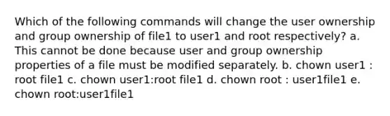 Which of the following commands will change the user ownership and group ownership of file1 to user1 and root respectively? a. This cannot be done because user and group ownership properties of a file must be modified separately. b. chown user1 : root file1 c. chown user1:root file1 d. chown root : user1file1 e. chown root:user1file1