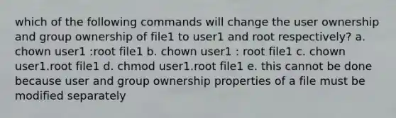 which of the following commands will change the user ownership and group ownership of file1 to user1 and root respectively? a. chown user1 :root file1 b. chown user1 : root file1 c. chown user1.root file1 d. chmod user1.root file1 e. this cannot be done because user and group ownership properties of a file must be modified separately