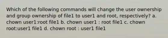 Which of the following commands will change the user ownership and group ownership of file1 to user1 and root, respectively? a. chown user1:root file1 b. chown user1 : root file1 c. chown root:user1 file1 d. chown root : user1 file1