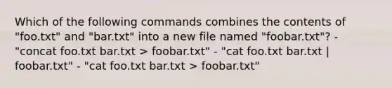 Which of the following commands combines the contents of "foo.txt" and "bar.txt" into a new file named "foobar.txt"? - "concat foo.txt bar.txt > foobar.txt" - "cat foo.txt bar.txt | foobar.txt" - "cat foo.txt bar.txt > foobar.txt"