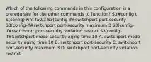 Which of the following commands in this configuration is a prerequisite for the other commands to function? S3#config t S(config)#int fa0/3 S3(config-if#switchport port-security S3(config-if#switchport port-security maximum 3 S3(config-if#switchport port-security violation restrict S3(config-if#Switchport mode-security aging time 10 A. switchport mode-security aging time 10 B. switchport port-security C. switchport port-security maximum 3 D. switchport port-security violation restrict