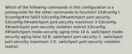 Which of the following commands in this configuration is a prerequisite for the other commands to function? S3#config t S(config)#int fa0/3 S3(config-if#switchport port-security S3(config-if#switchport port-security maximum 3 S3(config-if#switchport port-security violation restrict S3(config-if#Switchport mode-security aging time 10 A. switchport mode-security aging time 10 B. switchport port-security C. switchport port-security maximum 3 D. switchport port-security violation restrict