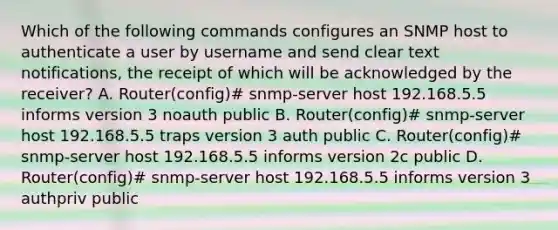 Which of the following commands configures an SNMP host to authenticate a user by username and send clear text notifications, the receipt of which will be acknowledged by the receiver? A. Router(config)# snmp-server host 192.168.5.5 informs version 3 noauth public B. Router(config)# snmp-server host 192.168.5.5 traps version 3 auth public C. Router(config)# snmp-server host 192.168.5.5 informs version 2c public D. Router(config)# snmp-server host 192.168.5.5 informs version 3 authpriv public