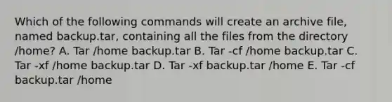 Which of the following commands will create an archive file, named backup.tar, containing all the files from the directory /home? A. Tar /home backup.tar B. Tar -cf /home backup.tar C. Tar -xf /home backup.tar D. Tar -xf backup.tar /home E. Tar -cf backup.tar /home