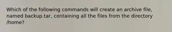 Which of the following commands will create an archive file, named backup.tar, containing all the files from the directory /home?