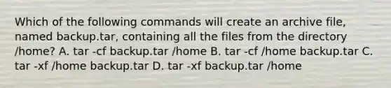 Which of the following commands will create an archive file, named backup.tar, containing all the files from the directory /home? A. tar -cf backup.tar /home B. tar -cf /home backup.tar C. tar -xf /home backup.tar D. tar -xf backup.tar /home